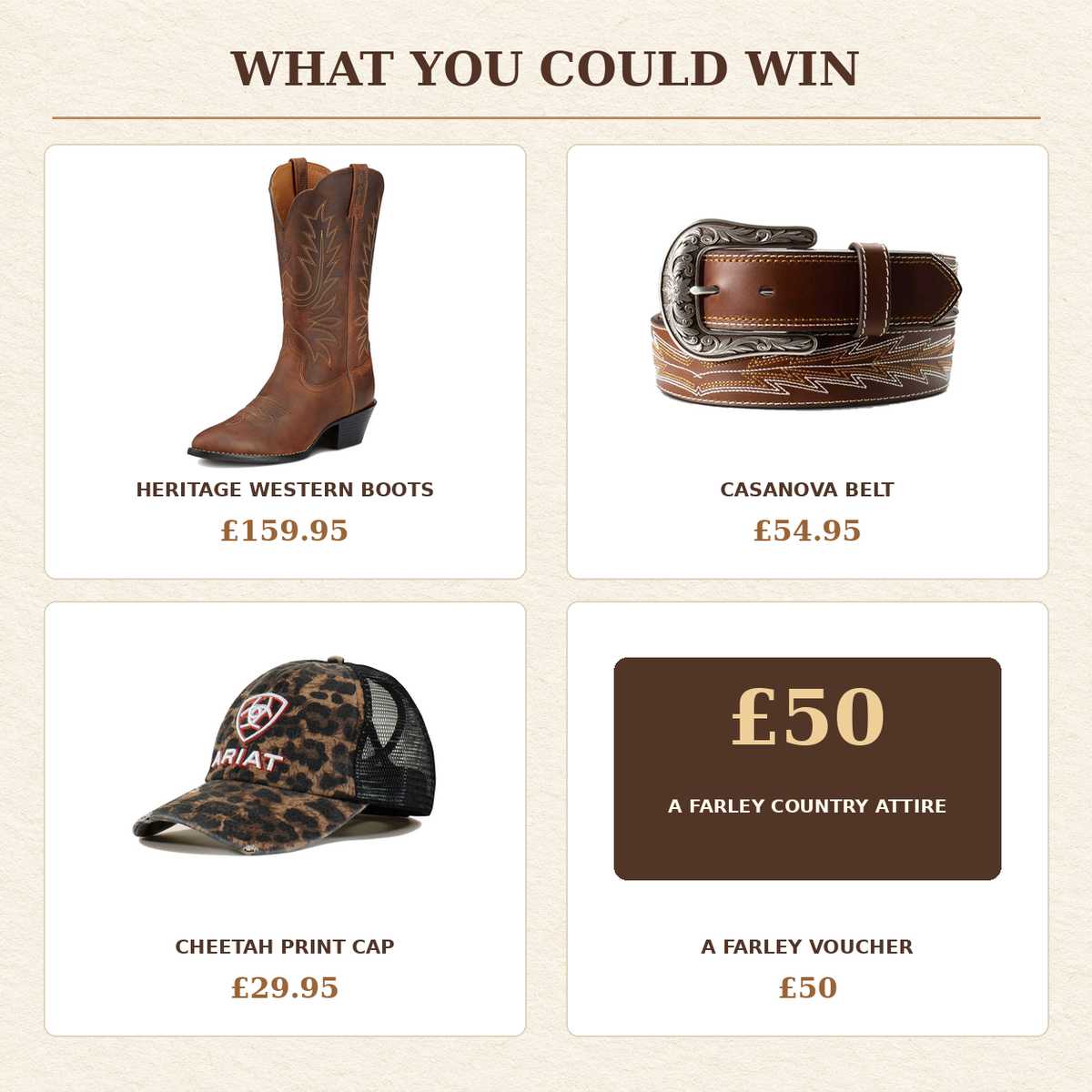 Prize breakdown: Ariat Heritage Western boots £159.95, Casanova belt £54.95, cheetah cap £29.95 and £50 A Farley voucher.